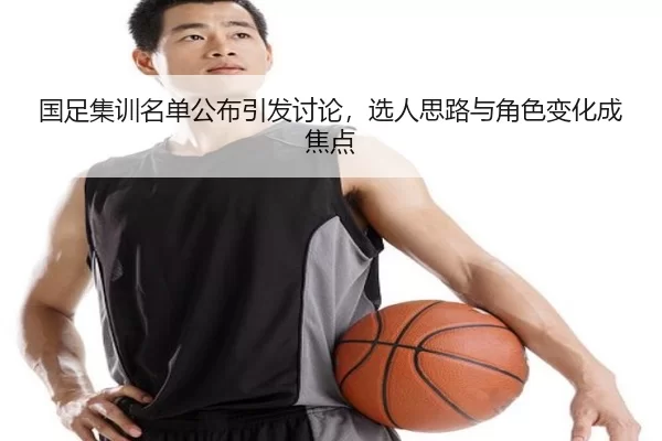 国足集训名单公布引发讨论，选人思路与角色变化成焦点